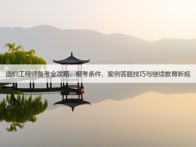 造价工程师备考全攻略：报考条件、案例答题技巧与继续教育新规