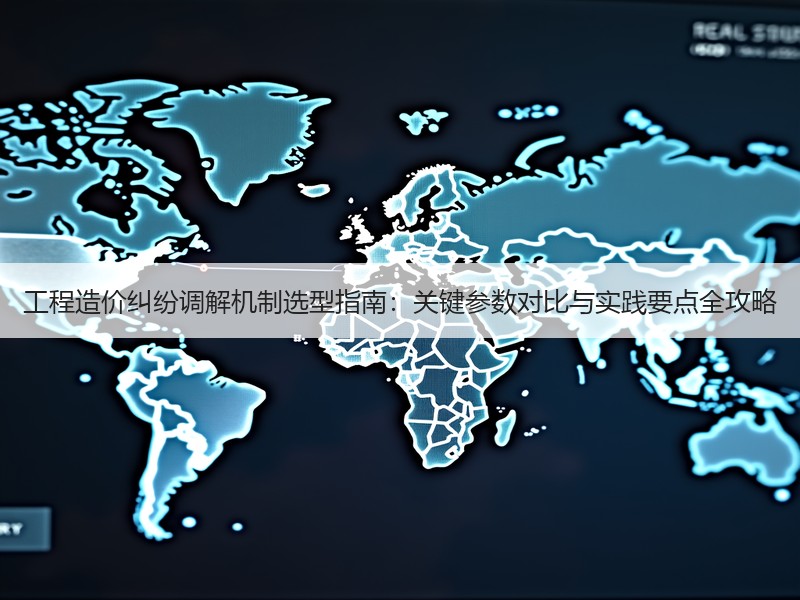 工程造价纠纷调解机制选型指南：关键参数对比与实践要点全攻略