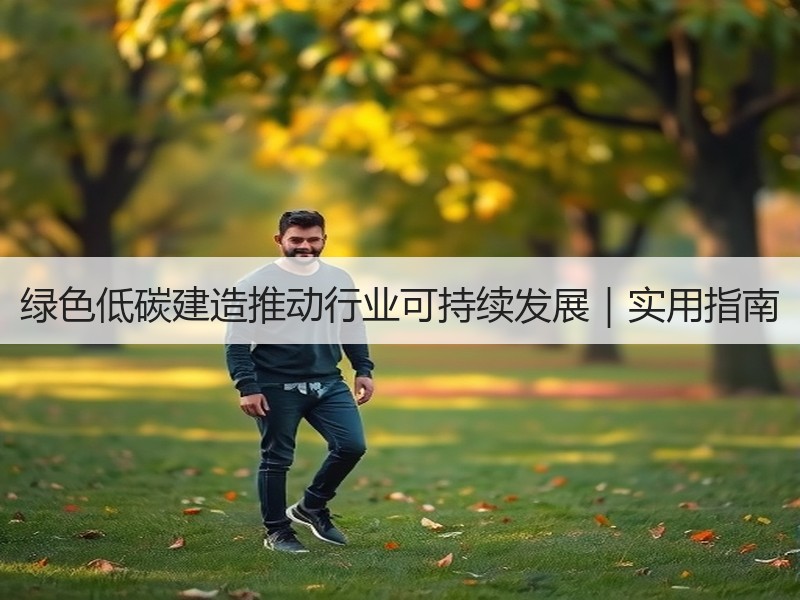 绿色低碳建造推动行业可持续发展｜实用指南